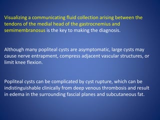 Visualizing a communicating fluid collection arising between the
tendons of the medial head of the gastrocnemius and
semimembranosus is the key to making the diagnosis.
Although many popliteal cysts are asymptomatic, large cysts may
cause nerve entrapment, compress adjacent vascular structures, or
limit knee flexion.
Popliteal cysts can be complicated by cyst rupture, which can be
indistinguishable clinically from deep venous thrombosis and result
in edema in the surrounding fascial planes and subcutaneous fat.
 