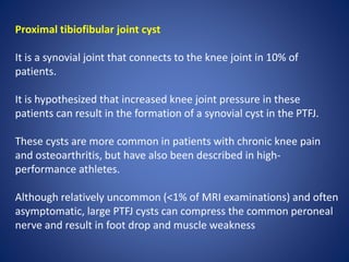 Proximal tibiofibular joint cyst
It is a synovial joint that connects to the knee joint in 10% of
patients.
It is hypothesized that increased knee joint pressure in these
patients can result in the formation of a synovial cyst in the PTFJ.
These cysts are more common in patients with chronic knee pain
and osteoarthritis, but have also been described in high-
performance athletes.
Although relatively uncommon (<1% of MRI examinations) and often
asymptomatic, large PTFJ cysts can compress the common peroneal
nerve and result in foot drop and muscle weakness
 
