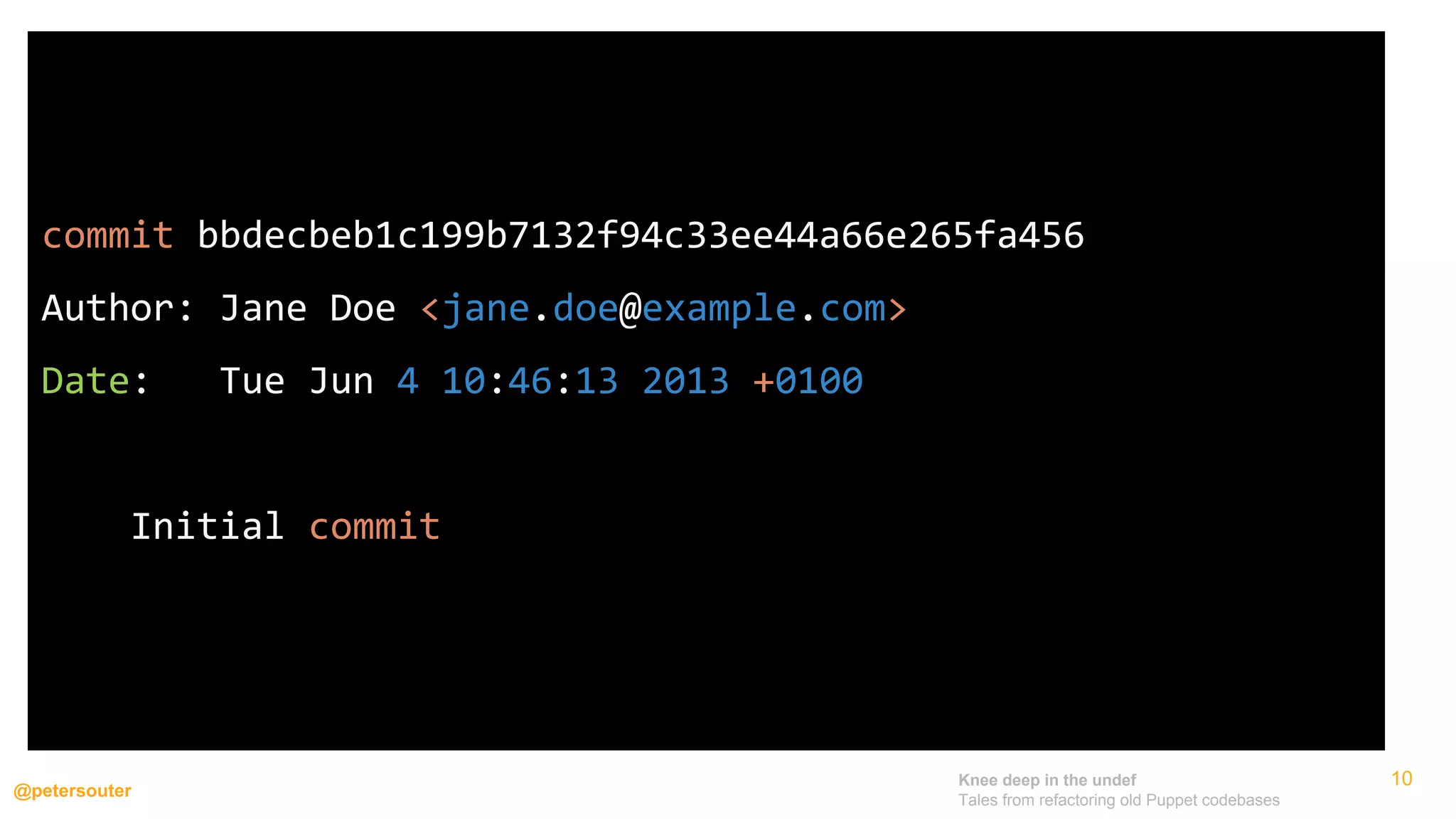 Knee deep in the undef
Tales from refactoring old Puppet codebases
@petersouter
10
commit bbdecbeb1c199b7132f94c33ee44a66e265fa456
Author: Jane Doe <jane.doe@example.com>
Date: Tue Jun 4 10:46:13 2013 +0100
Initial commit
 