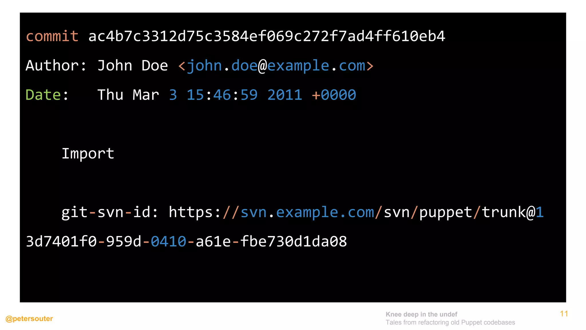Knee deep in the undef
Tales from refactoring old Puppet codebases
@petersouter
11
commit ac4b7c3312d75c3584ef069c272f7ad4ff610eb4
Author: John Doe <john.doe@example.com>
Date: Thu Mar 3 15:46:59 2011 +0000
Import
git-svn-id: https://svn.example.com/svn/puppet/trunk@1
3d7401f0-959d-0410-a61e-fbe730d1da08
 