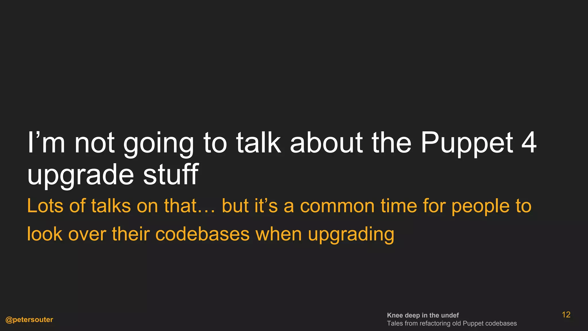 Knee deep in the undef
Tales from refactoring old Puppet codebases
@petersouter
I’m not going to talk about the Puppet 4
upgrade stuff
Lots of talks on that… but it’s a common time for people to
look over their codebases when upgrading
12
 
