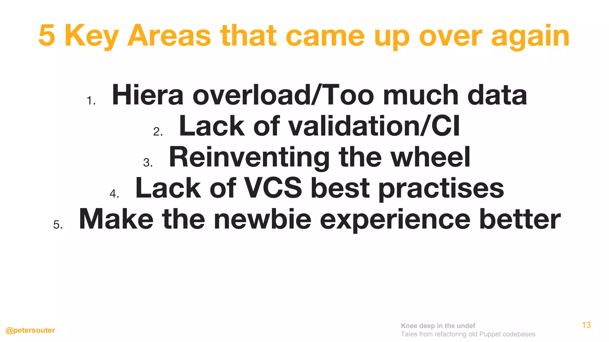 Knee deep in the undef
Tales from refactoring old Puppet codebases
@petersouter
13
1. Hiera overload/Too much data
2. Lack of validation/CI
3. Reinventing the wheel
4. Lack of VCS best practises
5. Make the newbie experience better
5 Key Areas that came up over again
 