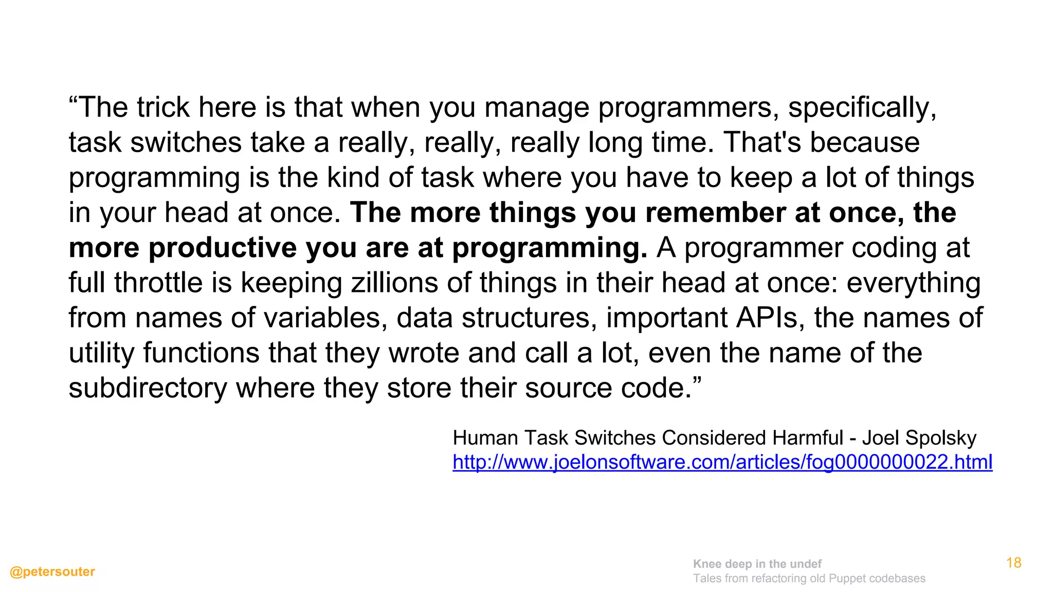 Knee deep in the undef
Tales from refactoring old Puppet codebases
@petersouter
18
“The trick here is that when you manage programmers, specifically,
task switches take a really, really, really long time. That's because
programming is the kind of task where you have to keep a lot of things
in your head at once. The more things you remember at once, the
more productive you are at programming. A programmer coding at
full throttle is keeping zillions of things in their head at once: everything
from names of variables, data structures, important APIs, the names of
utility functions that they wrote and call a lot, even the name of the
subdirectory where they store their source code.”
Human Task Switches Considered Harmful - Joel Spolsky
http://www.joelonsoftware.com/articles/fog0000000022.html
 
