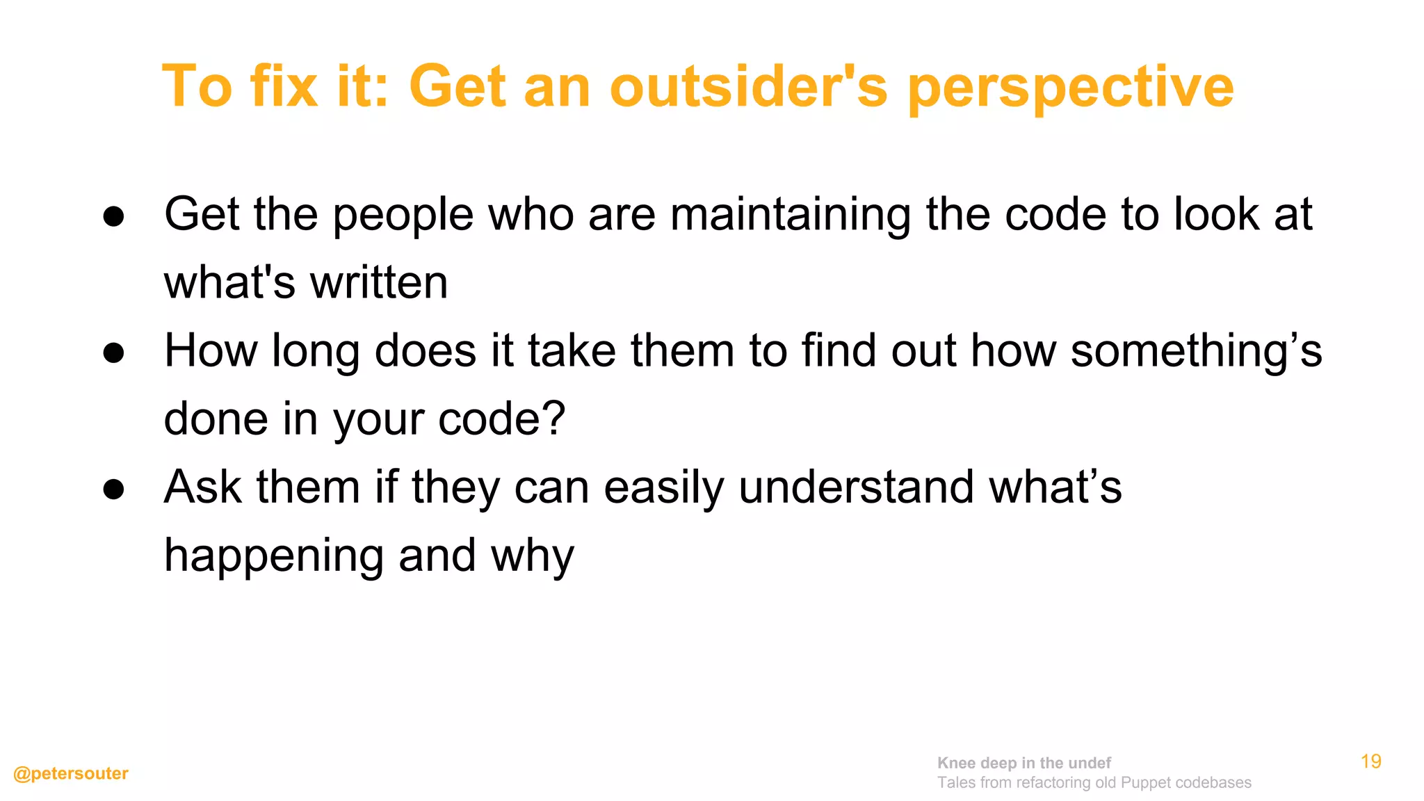 Knee deep in the undef
Tales from refactoring old Puppet codebases
@petersouter
19
● Get the people who are maintaining the code to look at
what's written
● How long does it take them to find out how something’s
done in your code?
● Ask them if they can easily understand what’s
happening and why
To fix it: Get an outsider's perspective
 