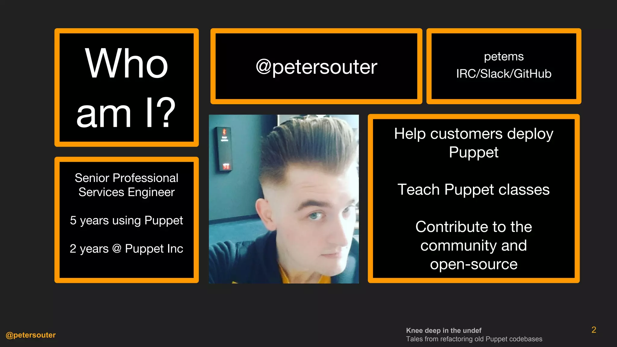 Knee deep in the undef
Tales from refactoring old Puppet codebases
@petersouter
2
Who
am I?
@petersouter
Senior Professional
Services Engineer
5 years using Puppet
2 years @ Puppet Inc
Help customers deploy
Puppet
Teach Puppet classes
Contribute to the
community and
open-source
petems
IRC/Slack/GitHub
 
