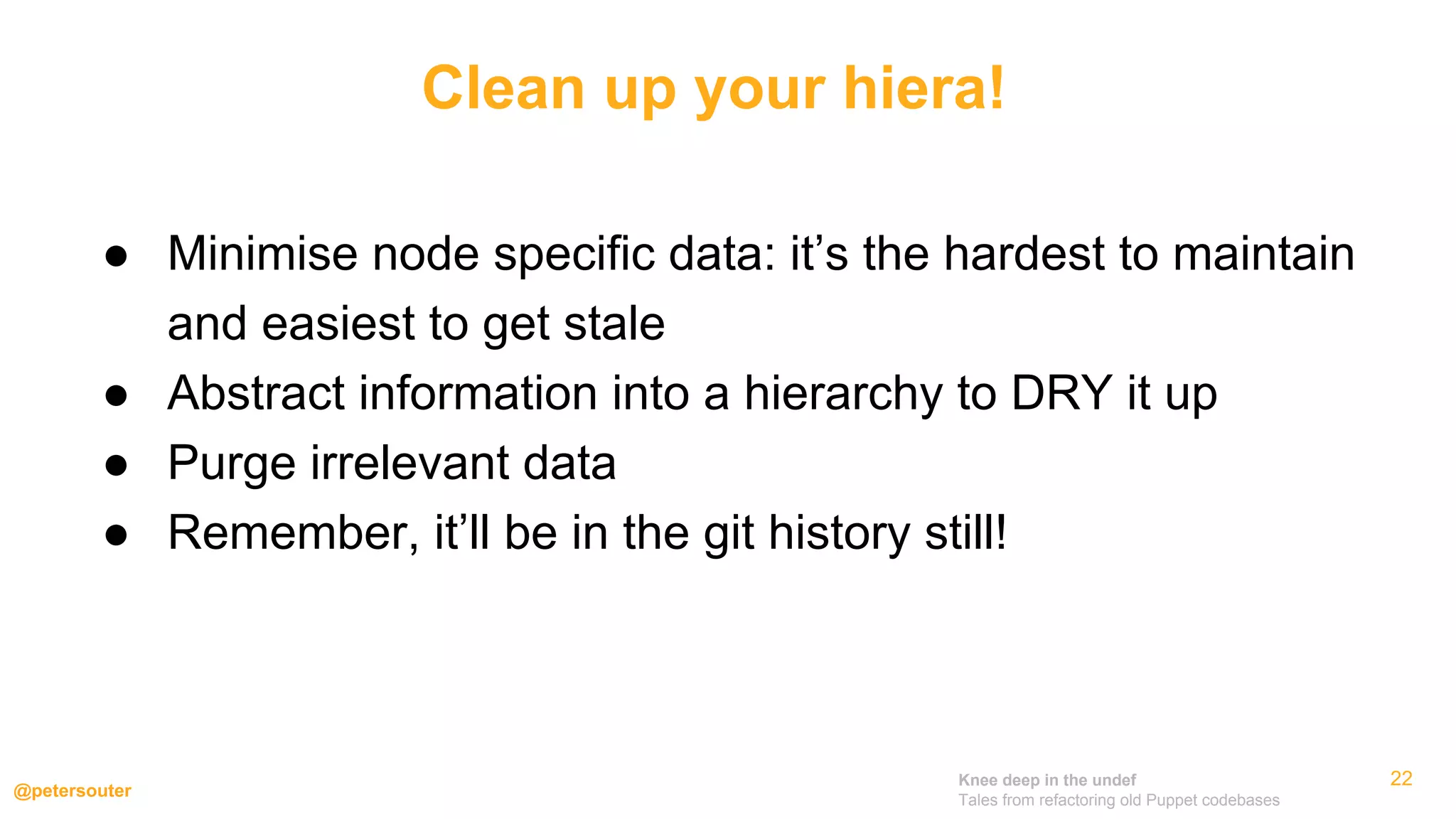 Knee deep in the undef
Tales from refactoring old Puppet codebases
@petersouter
22
● Minimise node specific data: it’s the hardest to maintain
and easiest to get stale
● Abstract information into a hierarchy to DRY it up
● Purge irrelevant data
● Remember, it’ll be in the git history still!
Clean up your hiera!
 