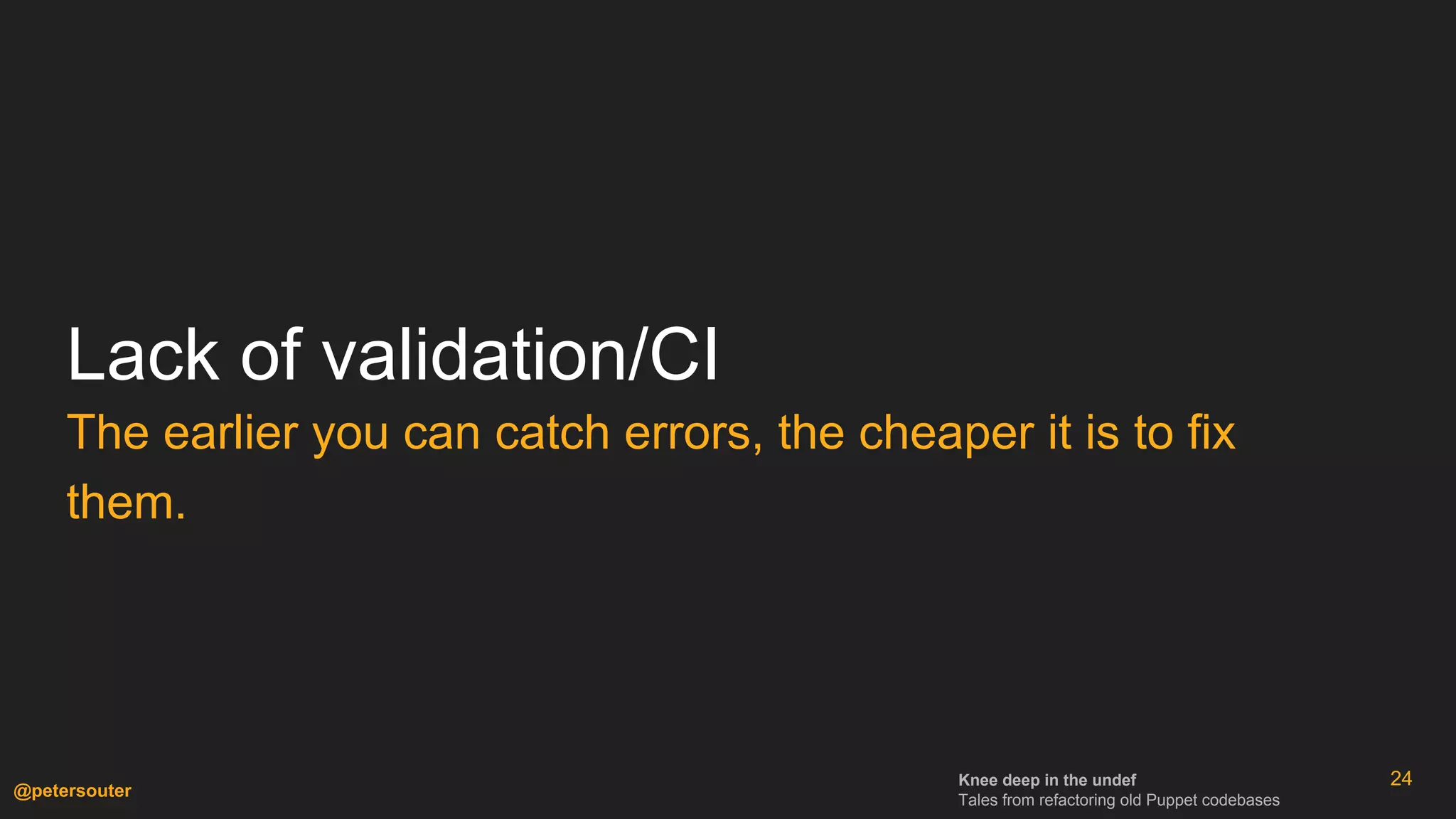 Knee deep in the undef
Tales from refactoring old Puppet codebases
@petersouter
Lack of validation/CI
The earlier you can catch errors, the cheaper it is to fix
them.
24
 