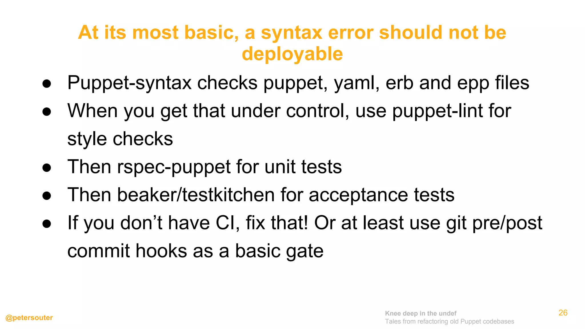 Knee deep in the undef
Tales from refactoring old Puppet codebases
@petersouter
26
● Puppet-syntax checks puppet, yaml, erb and epp files
● When you get that under control, use puppet-lint for
style checks
● Then rspec-puppet for unit tests
● Then beaker/testkitchen for acceptance tests
● If you don’t have CI, fix that! Or at least use git pre/post
commit hooks as a basic gate
At its most basic, a syntax error should not be
deployable
 