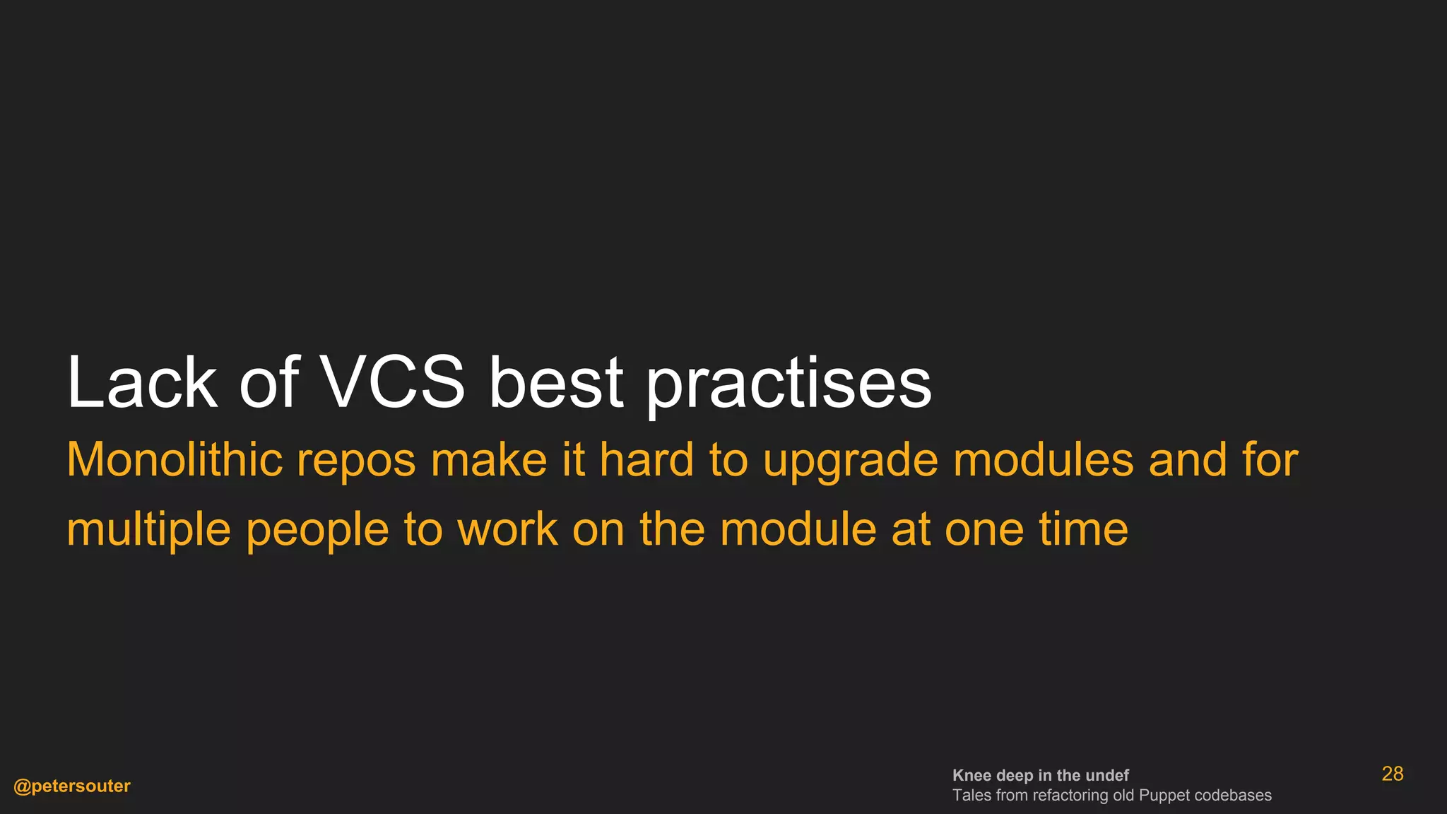 Knee deep in the undef
Tales from refactoring old Puppet codebases
@petersouter
Lack of VCS best practises
Monolithic repos make it hard to upgrade modules and for
multiple people to work on the module at one time
28
 