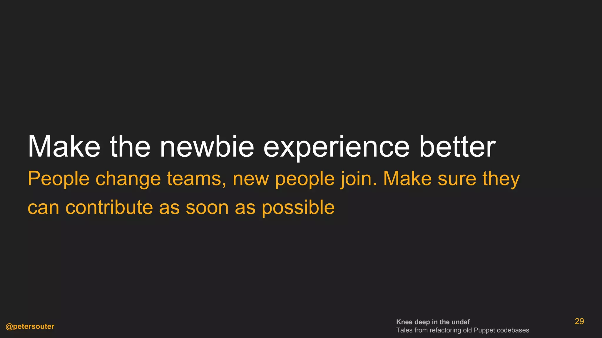 Knee deep in the undef
Tales from refactoring old Puppet codebases
@petersouter
Make the newbie experience better
People change teams, new people join. Make sure they
can contribute as soon as possible
29
 