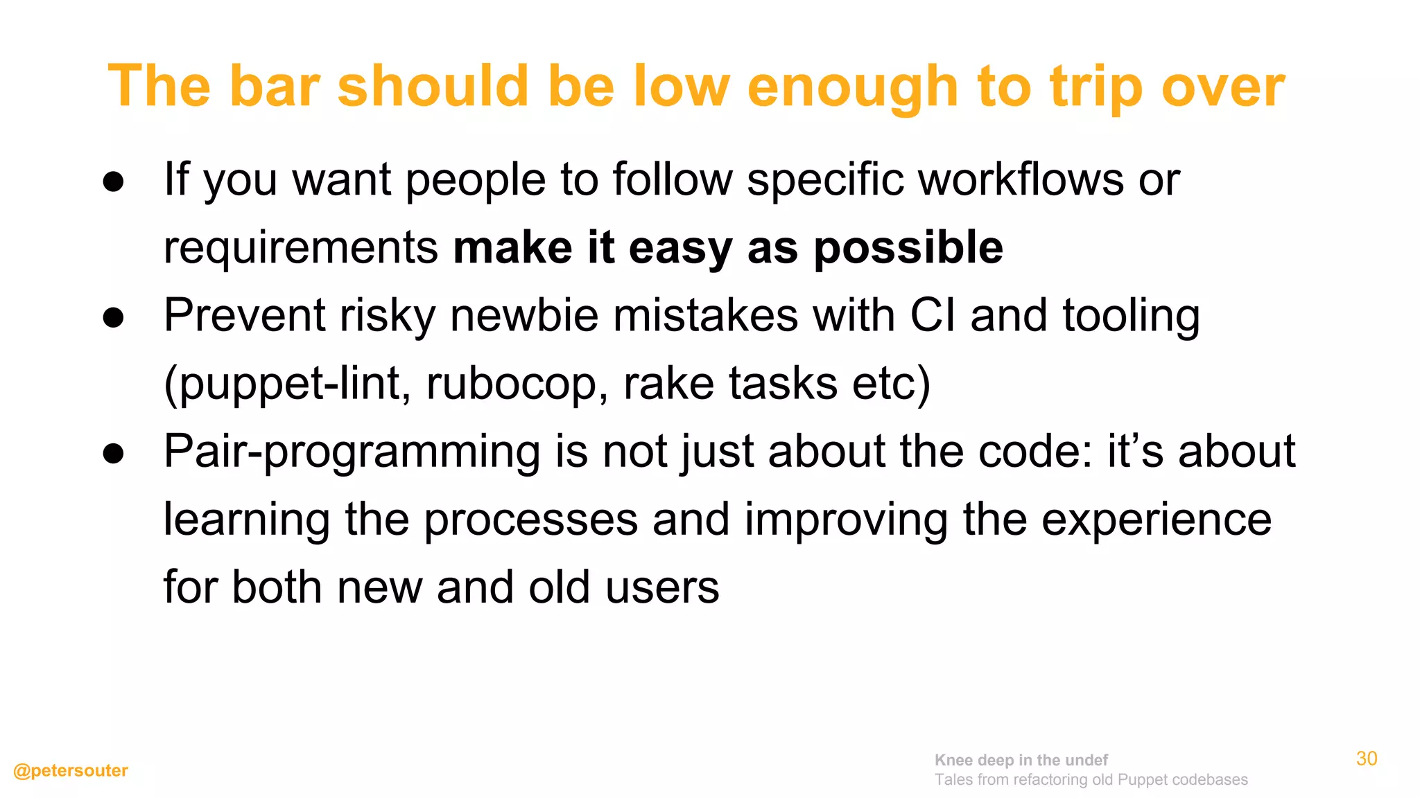 Knee deep in the undef
Tales from refactoring old Puppet codebases
@petersouter
● If you want people to follow specific workflows or
requirements make it easy as possible
● Prevent risky newbie mistakes with CI and tooling
(puppet-lint, rubocop, rake tasks etc)
● Pair-programming is not just about the code: it’s about
learning the processes and improving the experience
for both new and old users
30
The bar should be low enough to trip over
 