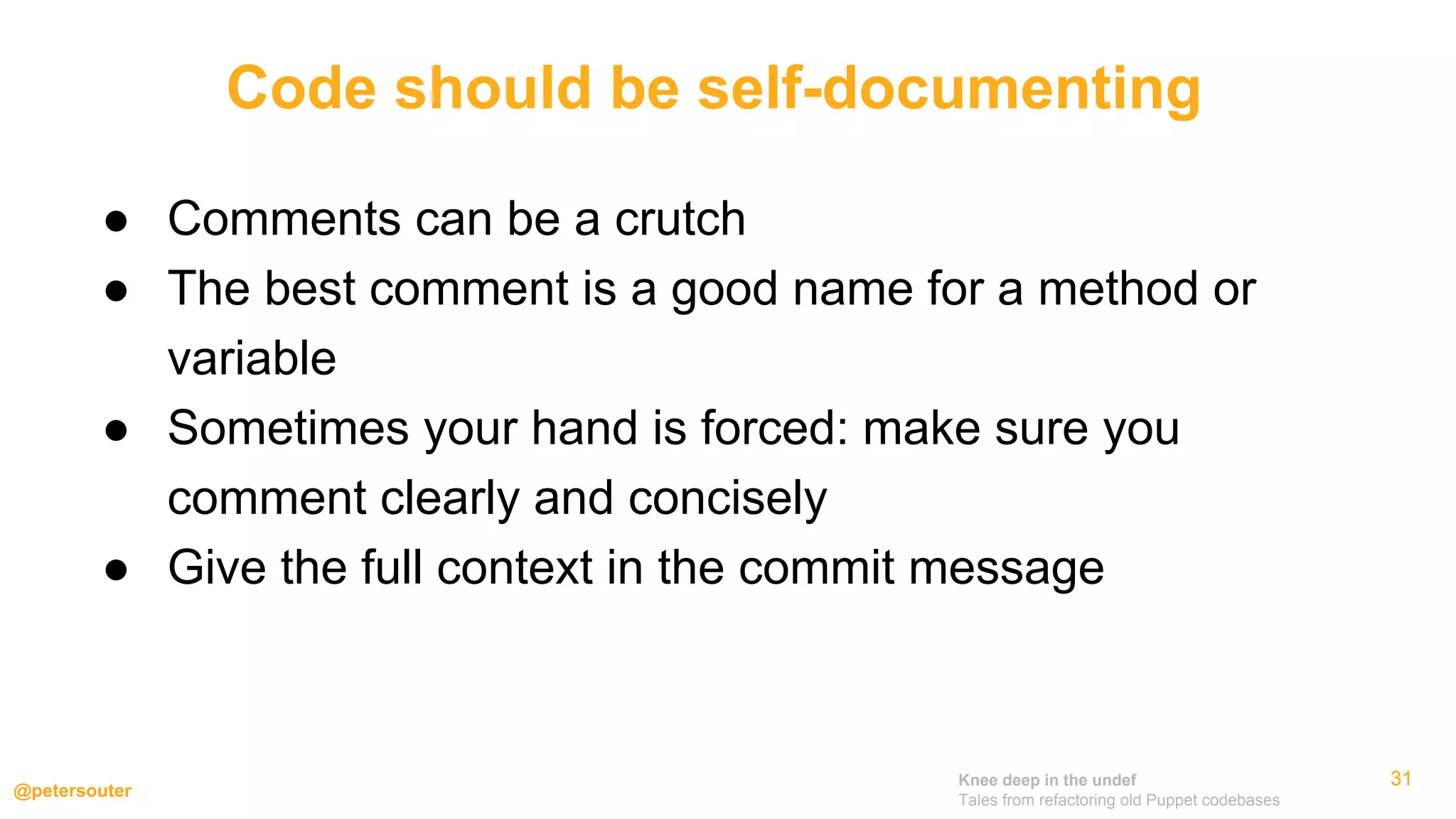 Knee deep in the undef
Tales from refactoring old Puppet codebases
@petersouter
313131
● Comments can be a crutch
● The best comment is a good name for a method or
variable
● Sometimes your hand is forced: make sure you
comment clearly and concisely
● Give the full context in the commit message
Code should be self-documenting
 