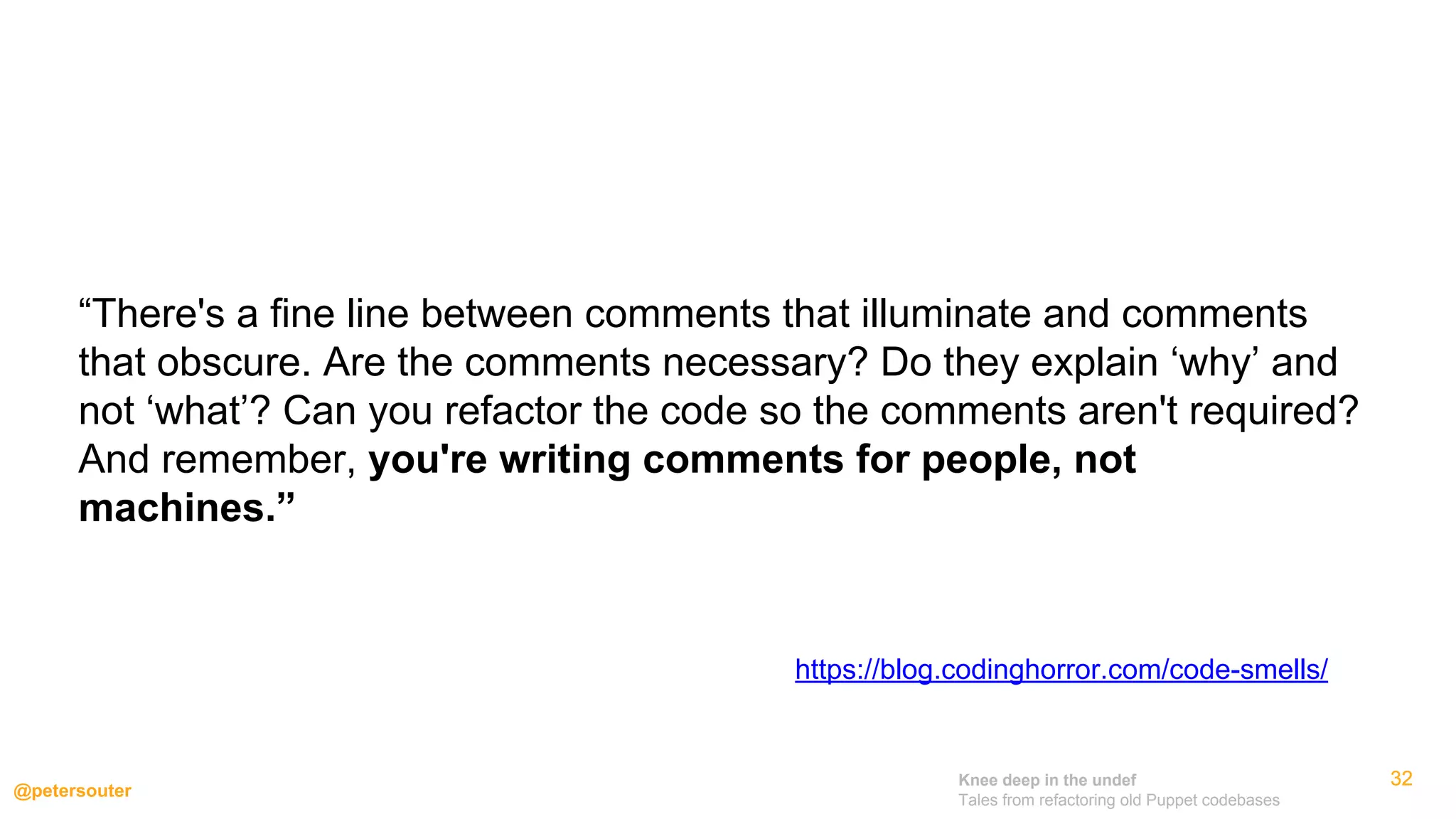 Knee deep in the undef
Tales from refactoring old Puppet codebases
@petersouter
323232
https://blog.codinghorror.com/code-smells/
“There's a fine line between comments that illuminate and comments
that obscure. Are the comments necessary? Do they explain ‘why’ and
not ‘what’? Can you refactor the code so the comments aren't required?
And remember, you're writing comments for people, not
machines.”
 