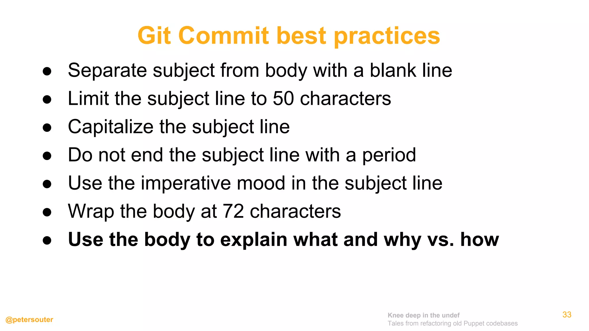 Knee deep in the undef
Tales from refactoring old Puppet codebases
@petersouter
333333
● Separate subject from body with a blank line
● Limit the subject line to 50 characters
● Capitalize the subject line
● Do not end the subject line with a period
● Use the imperative mood in the subject line
● Wrap the body at 72 characters
● Use the body to explain what and why vs. how
Git Commit best practices
 