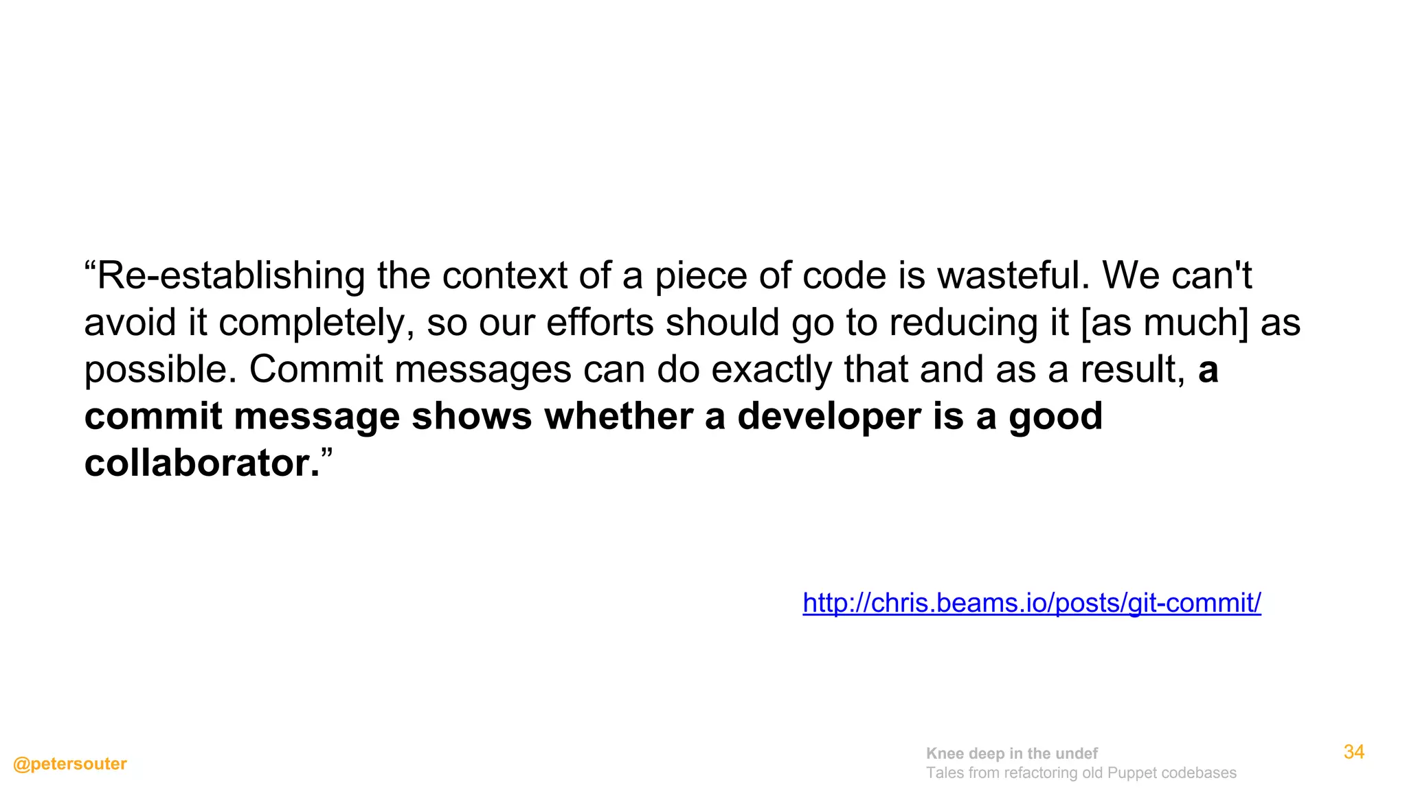 Knee deep in the undef
Tales from refactoring old Puppet codebases
@petersouter
343434
http://chris.beams.io/posts/git-commit/
“Re-establishing the context of a piece of code is wasteful. We can't
avoid it completely, so our efforts should go to reducing it [as much] as
possible. Commit messages can do exactly that and as a result, a
commit message shows whether a developer is a good
collaborator.”
 