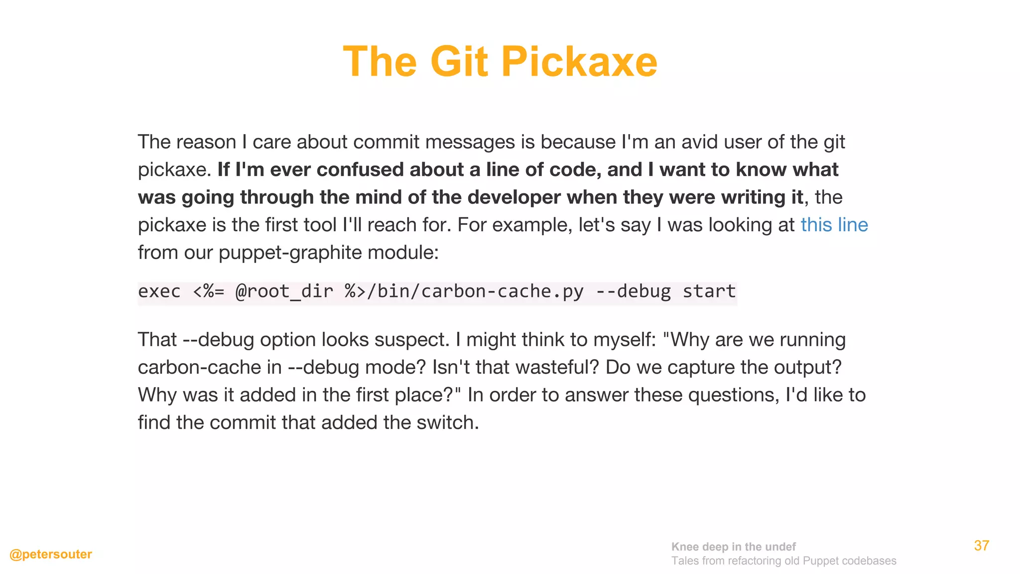 Knee deep in the undef
Tales from refactoring old Puppet codebases
@petersouter
373737
The Git Pickaxe
The reason I care about commit messages is because I'm an avid user of the git
pickaxe. If I'm ever confused about a line of code, and I want to know what
was going through the mind of the developer when they were writing it, the
pickaxe is the first tool I'll reach for. For example, let's say I was looking at this line
from our puppet-graphite module:
exec <%= @root_dir %>/bin/carbon-cache.py --debug start
That --debug option looks suspect. I might think to myself: "Why are we running
carbon-cache in --debug mode? Isn't that wasteful? Do we capture the output?
Why was it added in the first place?" In order to answer these questions, I'd like to
find the commit that added the switch.
 