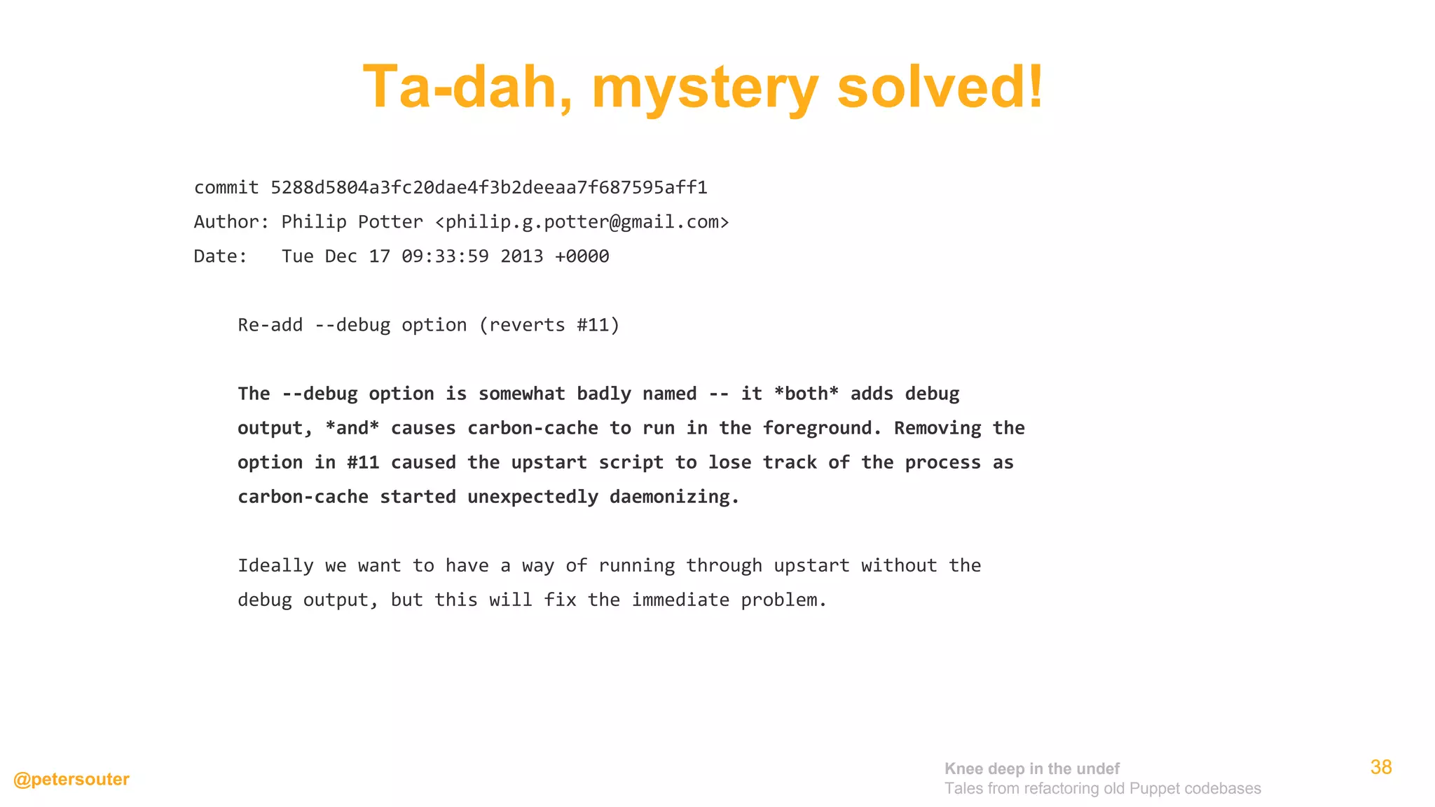 Knee deep in the undef
Tales from refactoring old Puppet codebases
@petersouter
383838
commit 5288d5804a3fc20dae4f3b2deeaa7f687595aff1
Author: Philip Potter <philip.g.potter@gmail.com>
Date: Tue Dec 17 09:33:59 2013 +0000
Re-add --debug option (reverts #11)
The --debug option is somewhat badly named -- it *both* adds debug
output, *and* causes carbon-cache to run in the foreground. Removing the
option in #11 caused the upstart script to lose track of the process as
carbon-cache started unexpectedly daemonizing.
Ideally we want to have a way of running through upstart without the
debug output, but this will fix the immediate problem.
Ta-dah, mystery solved!
 