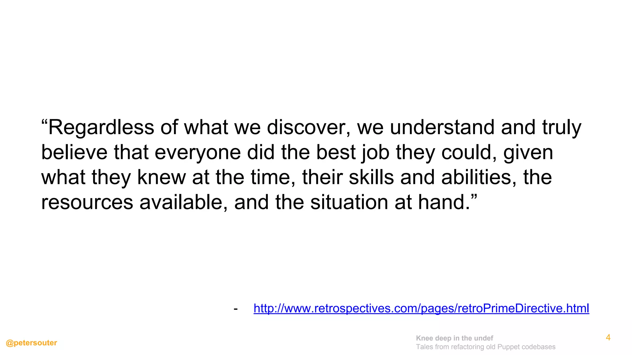 Knee deep in the undef
Tales from refactoring old Puppet codebases
@petersouter
“Regardless of what we discover, we understand and truly
believe that everyone did the best job they could, given
what they knew at the time, their skills and abilities, the
resources available, and the situation at hand.”
- http://www.retrospectives.com/pages/retroPrimeDirective.html
4
 