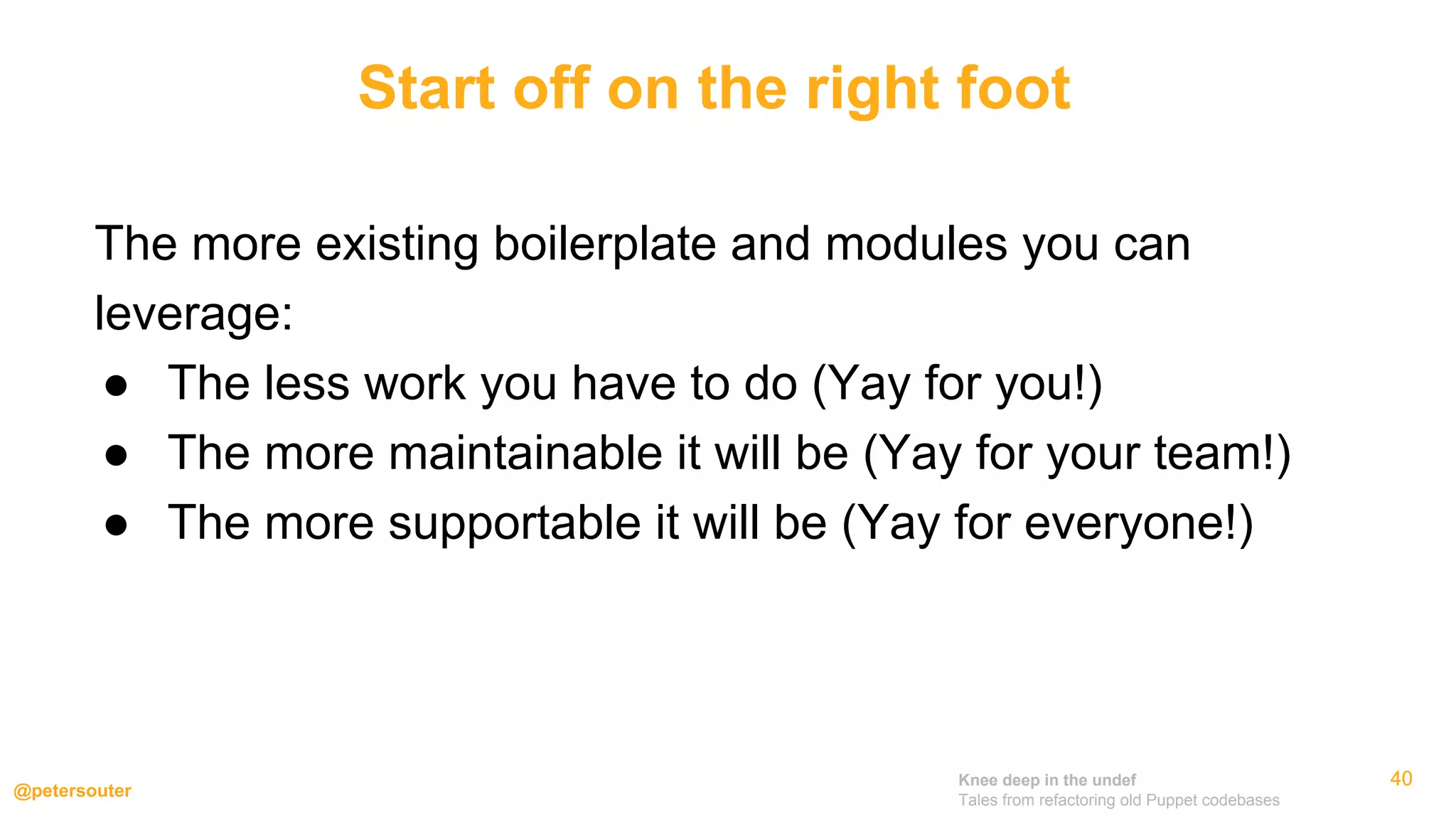 Knee deep in the undef
Tales from refactoring old Puppet codebases
@petersouter
404040
The more existing boilerplate and modules you can
leverage:
● The less work you have to do (Yay for you!)
● The more maintainable it will be (Yay for your team!)
● The more supportable it will be (Yay for everyone!)
Start off on the right foot
 
