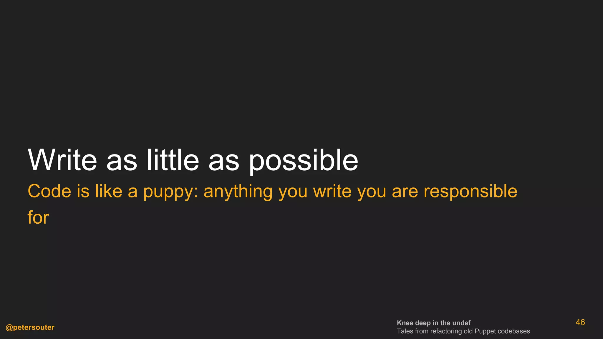Knee deep in the undef
Tales from refactoring old Puppet codebases
@petersouter
46
Write as little as possible
Code is like a puppy: anything you write you are responsible
for
 