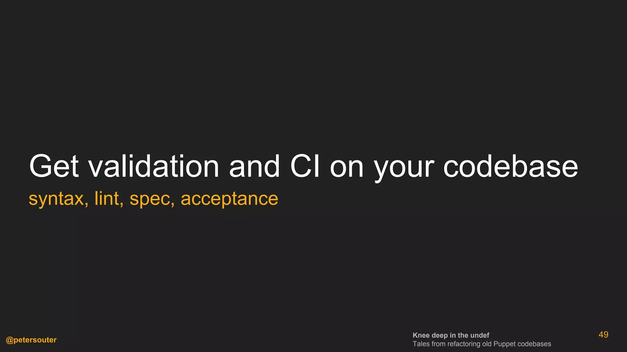 Knee deep in the undef
Tales from refactoring old Puppet codebases
@petersouter
49
Get validation and CI on your codebase
syntax, lint, spec, acceptance
 