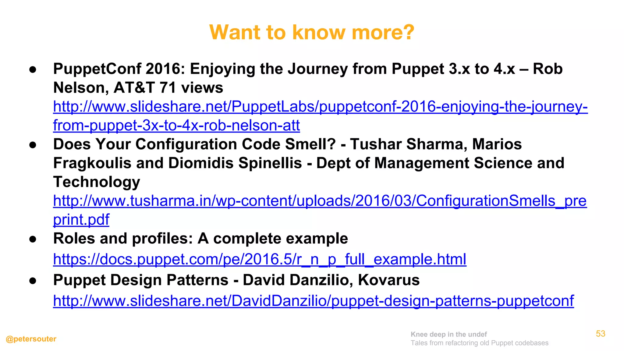 Knee deep in the undef
Tales from refactoring old Puppet codebases
@petersouter
● PuppetConf 2016: Enjoying the Journey from Puppet 3.x to 4.x – Rob
Nelson, AT&T 71 views
http://www.slideshare.net/PuppetLabs/puppetconf-2016-enjoying-the-journey-
from-puppet-3x-to-4x-rob-nelson-att
● Does Your Configuration Code Smell? - Tushar Sharma, Marios
Fragkoulis and Diomidis Spinellis - Dept of Management Science and
Technology
http://www.tusharma.in/wp-content/uploads/2016/03/ConfigurationSmells_pre
print.pdf
● Roles and profiles: A complete example
https://docs.puppet.com/pe/2016.5/r_n_p_full_example.html
● Puppet Design Patterns - David Danzilio, Kovarus
http://www.slideshare.net/DavidDanzilio/puppet-design-patterns-puppetconf
53
Want to know more?
 