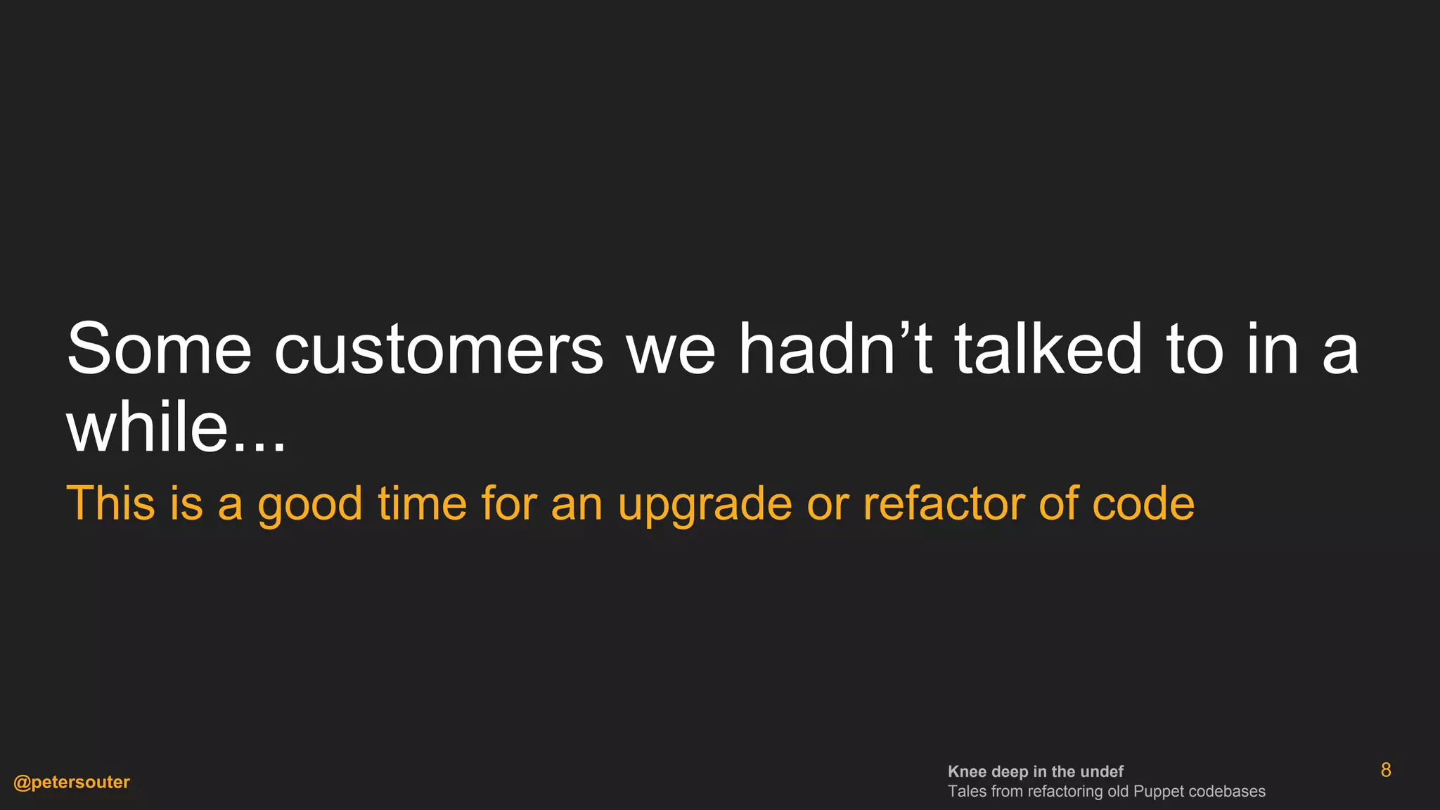 Knee deep in the undef
Tales from refactoring old Puppet codebases
@petersouter
Some customers we hadn’t talked to in a
while...
This is a good time for an upgrade or refactor of code
8
 