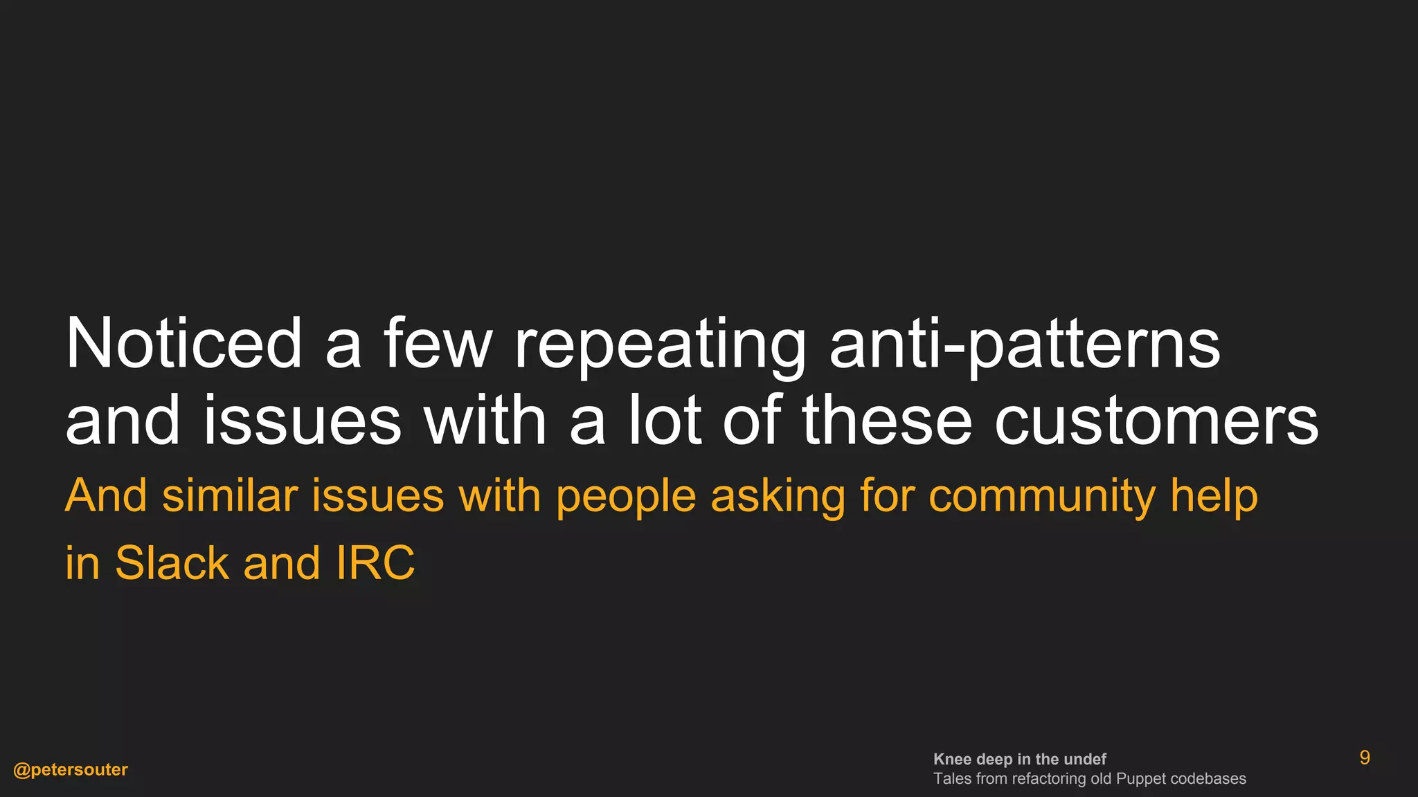 Knee deep in the undef
Tales from refactoring old Puppet codebases
@petersouter
Noticed a few repeating anti-patterns
and issues with a lot of these customers
And similar issues with people asking for community help
in Slack and IRC
9
 