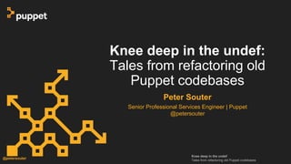 Knee deep in the undef
Tales from refactoring old Puppet codebases
@petersouter
Knee deep in the undef:
Tales from refactoring old
Puppet codebases
Peter Souter
Senior Professional Services Engineer | Puppet
@petersouter
 