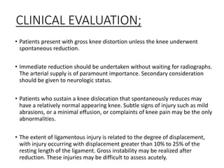 CLINICAL EVALUATION;
• Patients present with gross knee distortion unless the knee underwent
spontaneous reduction.
• Immediate reduction should be undertaken without waiting for radiographs.
The arterial supply is of paramount importance. Secondary consideration
should be given to neurologic status.
• Patients who sustain a knee dislocation that spontaneously reduces may
have a relatively normal appearing knee. Subtle signs of injury such as mild
abrasions, or a minimal effusion, or complaints of knee pain may be the only
abnormalities.
• The extent of ligamentous injury is related to the degree of displacement,
with injury occurring with displacement greater than 10% to 25% of the
resting length of the ligament. Gross instability may be realized after
reduction. These injuries may be difficult to assess acutely.
 