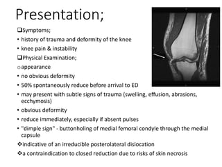 Presentation;
Symptoms;
• history of trauma and deformity of the knee
• knee pain & instability
Physical Examination;
oappearance
• no obvious deformity
• 50% spontaneously reduce before arrival to ED
• may present with subtle signs of trauma (swelling, effusion, abrasions,
ecchymosis)
• obvious deformity
• reduce immediately, especially if absent pulses
• "dimple sign" - buttonholing of medial femoral condyle through the medial
capsule
indicative of an irreducible posterolateral dislocation
a contraindication to closed reduction due to risks of skin necrosis
 