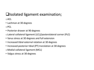 Isolated ligament examination;
oACL
• Lachman at 30 degrees
oPCL
• Posterior drawer at 90 degrees
oLateral collateral ligament (LCL)/posterolateral corner (PLC)
• Varus stress at 30 degrees and full extension
• Increased tibial external rotation at 30 degrees
• Increased posterior tibial (PT) translation at 30 degrees
oMedial collateral ligament (MCL)
• Valgus stress at 30 degrees
 