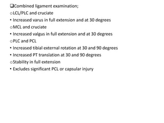 Combined ligament examination;
oLCL/PLC and cruciate
• Increased varus in full extension and at 30 degrees
oMCL and cruciate
• Increased valgus in full extension and at 30 degrees
oPLC and PCL
• Increased tibial external rotation at 30 and 90 degrees
• Increased PT translation at 30 and 90 degrees
oStability in full extension
• Excludes significant PCL or capsular injury
 