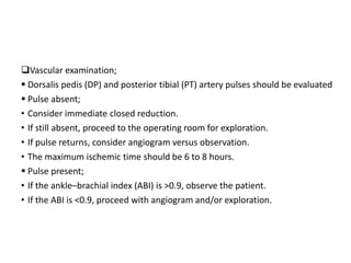 Vascular examination;
 Dorsalis pedis (DP) and posterior tibial (PT) artery pulses should be evaluated
 Pulse absent;
• Consider immediate closed reduction.
• If still absent, proceed to the operating room for exploration.
• If pulse returns, consider angiogram versus observation.
• The maximum ischemic time should be 6 to 8 hours.
 Pulse present;
• If the ankle–brachial index (ABI) is >0.9, observe the patient.
• If the ABI is <0.9, proceed with angiogram and/or exploration.
 