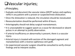 Vascular injuries;
oPrinciples;
• Evaluate and document the vascular status (DP/PT pulses and capillary
refill) in any patient with a proven or suspected knee dislocation.
• Once the dislocation is reduced, the circulation should be reevaluated.
• Revascularization should be performed within 8 hours.
• Arteriography should not delay surgical reanastomosis.
• It is unacceptable to suggest spasm as a cause for decreased or absent
pulses in an attempt to justify observation.
• If arterial insufficiency or abnormality is present, there is a vascular
injury.
• Arterial injury is treated with excision of the damaged segment and
reanastomosis with a reverse saphenous vein graft.
• An experienced vascular surgeon should be consulted to verify clinical
findings and to interpret studies.
 