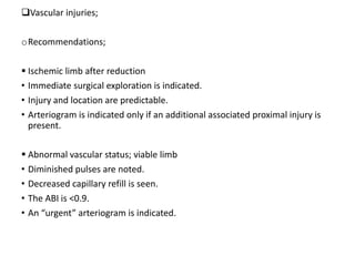 Vascular injuries;
oRecommendations;
 Ischemic limb after reduction
• Immediate surgical exploration is indicated.
• Injury and location are predictable.
• Arteriogram is indicated only if an additional associated proximal injury is
present.
 Abnormal vascular status; viable limb
• Diminished pulses are noted.
• Decreased capillary refill is seen.
• The ABI is <0.9.
• An “urgent” arteriogram is indicated.
 