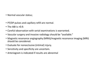 • Normal vascular status;
• PT/DP pulses and capillary refill are normal.
• The ABI is >0.9.
• Careful observation with serial examinations is warranted.
• Vascular surgery and invasive radiology should be “available.”
• Magnetic resonance angiography (MRA)/magnetic resonance imaging (MRI)
should be considered.
• Evaluate for nonocclusive (intimal) injury.
• Sensitivity and specificity are uncertain.
• Arteriogram is indicated if results are abnormal
 