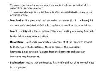 • This rare injury results from severe violence to the knee so that all of its
supporting ligaments are torn.
• It is a major damage to the joint, and is often associated with injury to the
popliteal artery.
• Joint Laxity - it is presumed that excessive passive motion in the knee joint
automatically leads to instability during dynamic and functional activities.
• Joint Instability - it is the sensation of the knee twisting or moving from side
to side when doing basic activities.
• Dislocation - is defined as complete displacement of the tibia with respect
to the femur with disruption of three or more of the stabilizing
ligaments. Small avulsion fractures from the ligaments and capsular
insertions may be present.
• Subluxation - means that the kneecap has briefly slid out of its normal place
in that groove
 