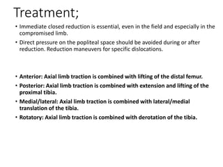 Treatment;
• Immediate closed reduction is essential, even in the field and especially in the
compromised limb.
• Direct pressure on the popliteal space should be avoided during or after
reduction. Reduction maneuvers for specific dislocations.
• Anterior: Axial limb traction is combined with lifting of the distal femur.
• Posterior: Axial limb traction is combined with extension and lifting of the
proximal tibia.
• Medial/lateral: Axial limb traction is combined with lateral/medial
translation of the tibia.
• Rotatory: Axial limb traction is combined with derotation of the tibia.
 