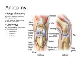 Anatomy;
Range of motion;
•It is from 0 degrees of extension to
140 degrees of flexion
•8 to 12 degrees of rotation through
the flexion–extension arc
Osteology;
The ginglymoid (hinge joint) consists
of three articulations;
1. Patellofemoral
2. Tibiofemoral
3. Tibiofibular
 