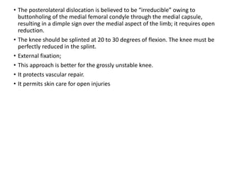 • The posterolateral dislocation is believed to be “irreducible” owing to
buttonholing of the medial femoral condyle through the medial capsule,
resulting in a dimple sign over the medial aspect of the limb; it requires open
reduction.
• The knee should be splinted at 20 to 30 degrees of flexion. The knee must be
perfectly reduced in the splint.
• External fixation;
• This approach is better for the grossly unstable knee.
• It protects vascular repair.
• It permits skin care for open injuries
 