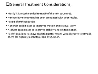 General Treatment Considerations;
• Mostly it is recommended to repair of the torn structures.
• Nonoperative treatment has been associated with poor results.
• Period of immobilization
• A shorter period leads to improved motion and residual laxity.
• A longer period leads to improved stability and limited motion.
• Recent clinical series have reported better results with operative treatment.
There are high rates of heterotopic ossification.
 