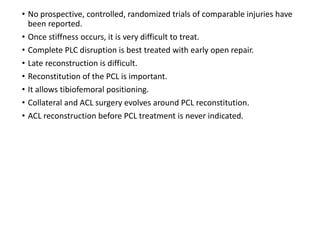 • No prospective, controlled, randomized trials of comparable injuries have
been reported.
• Once stiffness occurs, it is very difficult to treat.
• Complete PLC disruption is best treated with early open repair.
• Late reconstruction is difficult.
• Reconstitution of the PCL is important.
• It allows tibiofemoral positioning.
• Collateral and ACL surgery evolves around PCL reconstitution.
• ACL reconstruction before PCL treatment is never indicated.
 