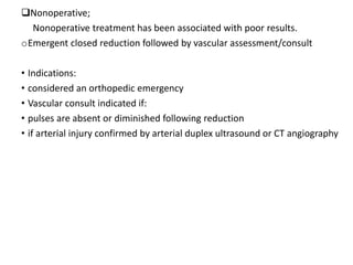 Nonoperative;
Nonoperative treatment has been associated with poor results.
oEmergent closed reduction followed by vascular assessment/consult
• Indications:
• considered an orthopedic emergency
• Vascular consult indicated if:
• pulses are absent or diminished following reduction
• if arterial injury confirmed by arterial duplex ultrasound or CT angiography
 