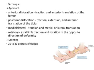 • Technique;
Approach
• anterior dislocation - traction and anterior translation of the
femur
• posterior dislocation - traction, extension, and anterior
translation of the tibia
• medial/lateral - traction and medial or lateral translation
• rotatory - axial limb traction and rotation in the opposite
direction of deformity
Splinting
• 20 to 30 degrees of flexion
 