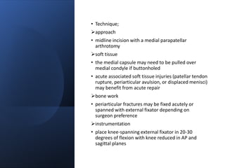 • Technique;
approach
• midline incision with a medial parapatellar
arthrotomy
soft tissue
• the medial capsule may need to be pulled over
medial condyle if buttonholed
• acute associated soft tissue injuries (patellar tendon
rupture, periarticular avulsion, or displaced menisci)
may benefit from acute repair
bone work
• periarticular fractures may be fixed acutely or
spanned with external fixator depending on
surgeon preference
instrumentation
• place knee-spanning external fixator in 20-30
degrees of flexion with knee reduced in AP and
sagittal planes
 