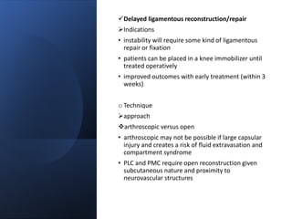 Delayed ligamentous reconstruction/repair
Indications
• instability will require some kind of ligamentous
repair or fixation
• patients can be placed in a knee immobilizer until
treated operatively
• improved outcomes with early treatment (within 3
weeks)
o Technique
approach
arthroscopic versus open
• arthroscopic may not be possible if large capsular
injury and creates a risk of fluid extravasation and
compartment syndrome
• PLC and PMC require open reconstruction given
subcutaneous nature and proximity to
neurovascular structures
 