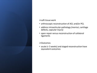 soft tissue work
• arthroscopic reconstruction of ACL and/or PCL
• address intraarticular pathology (menisci, cartilage
defects, capsular injury)
• open repair versus reconstruction of collateral
ligaments
Outcomes
• acute (< 3 weeks) and staged reconstruction have
equivalent outcomes
 