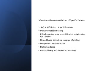 Treatment Recommendations of Specific Patterns
1. ACL + MCL (class I knee dislocation)
 MCL: Predictable healing
 Cylinder cast or knee immobilization in extension
for 2 weeks
 Hinged brace permitting to range of motion
 Delayed ACL reconstruction
• Motion restored
• Residual laxity and desired activity level
 