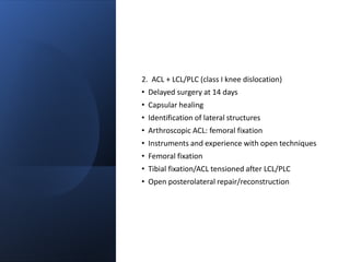 2. ACL + LCL/PLC (class I knee dislocation)
• Delayed surgery at 14 days
• Capsular healing
• Identification of lateral structures
• Arthroscopic ACL: femoral fixation
• Instruments and experience with open techniques
• Femoral fixation
• Tibial fixation/ACL tensioned after LCL/PLC
• Open posterolateral repair/reconstruction
 